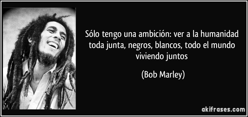 Sólo tengo una ambición: ver a la humanidad toda junta, negros, blancos, todo el mundo viviendo juntos (Bob Marley)