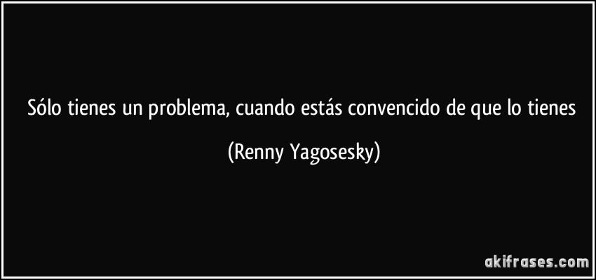 Sólo tienes un problema, cuando estás convencido de que lo tienes (Renny Yagosesky)