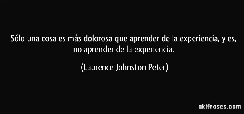 Sólo una cosa es más dolorosa que aprender de la experiencia, y es, no aprender de la experiencia. (Laurence Johnston Peter)