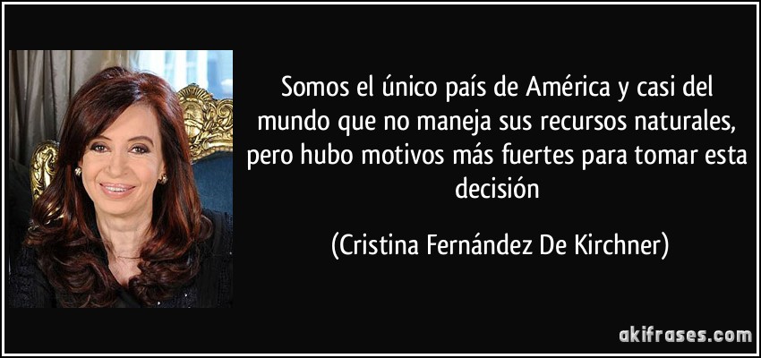Somos el único país de América y casi del mundo que no maneja sus recursos naturales, pero hubo motivos más fuertes para tomar esta decisión (Cristina Fernández De Kirchner)