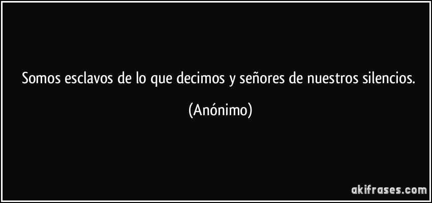 Somos esclavos de lo que decimos y señores de nuestros silencios. (Anónimo)