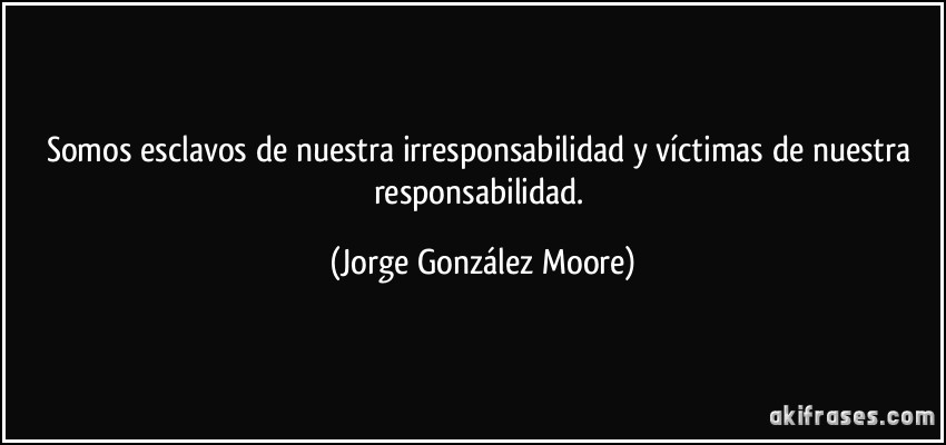 Somos esclavos de nuestra irresponsabilidad y víctimas de nuestra responsabilidad. (Jorge González Moore)