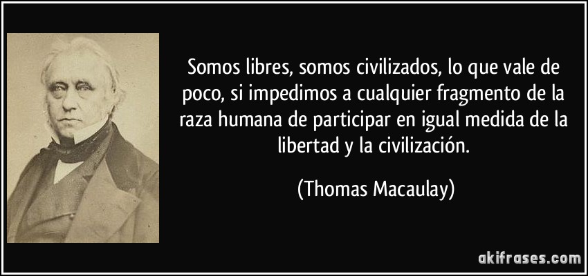 Somos libres, somos civilizados, lo que vale de poco, si impedimos a cualquier fragmento de la raza humana de participar en igual medida de la libertad y la civilización. (Thomas Macaulay)