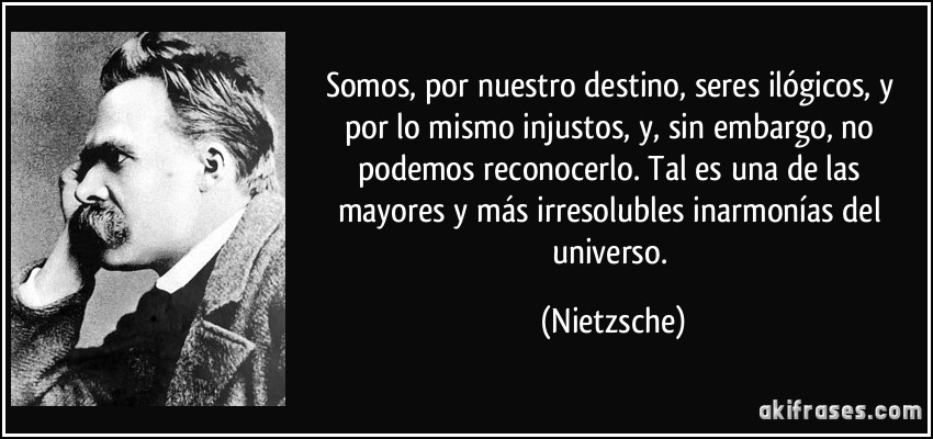 Somos, por nuestro destino, seres ilógicos, y por lo mismo injustos, y, sin embargo, no podemos reconocerlo. Tal es una de las mayores y más irresolubles inarmonías del universo. (Nietzsche)