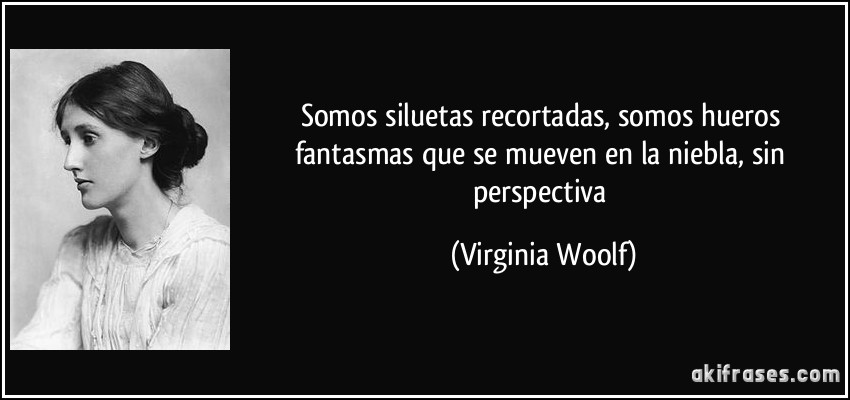 Somos siluetas recortadas, somos hueros fantasmas que se mueven en la niebla, sin perspectiva (Virginia Woolf)