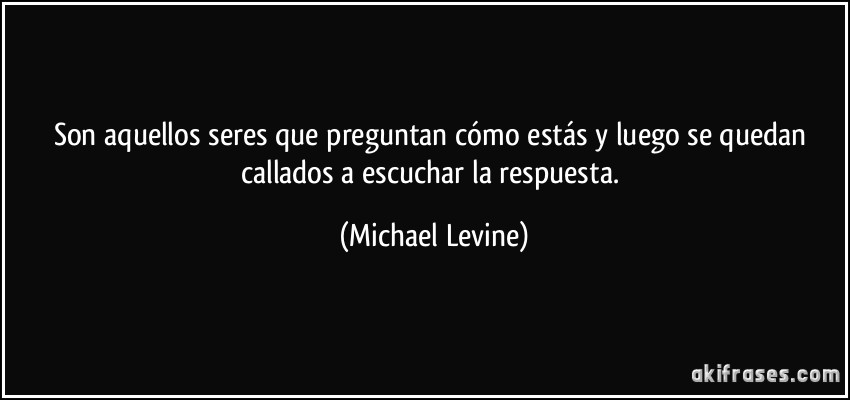 Son aquellos seres que preguntan cómo estás y luego se quedan callados a escuchar la respuesta. (Michael Levine)