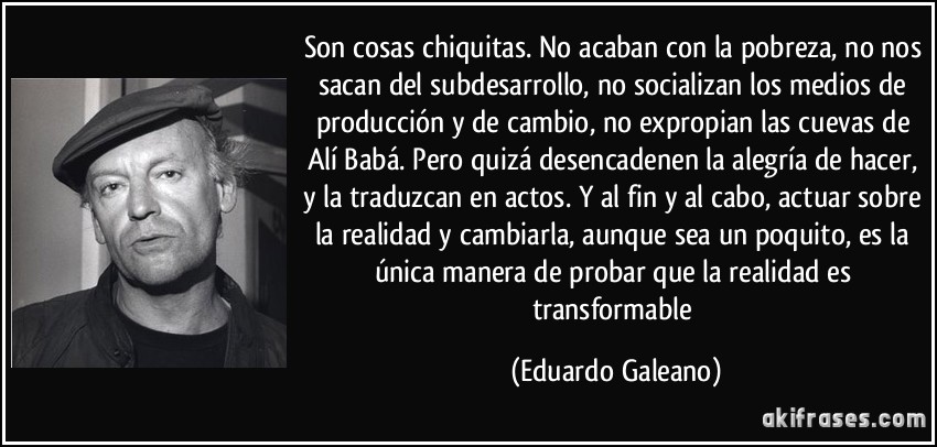 Son cosas chiquitas. No acaban con la pobreza, no nos sacan del subdesarrollo, no socializan los medios de producción y de cambio, no expropian las cuevas de Alí Babá. Pero quizá desencadenen la alegría de hacer, y la traduzcan en actos. Y al fin y al cabo, actuar sobre la realidad y cambiarla, aunque sea un poquito, es la única manera de probar que la realidad es transformable (Eduardo Galeano)