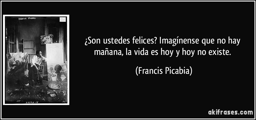 ¿Son ustedes felices? Imagínense que no hay mañana, la vida es hoy y hoy no existe. (Francis Picabia)