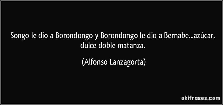 Songo le dio a Borondongo y Borondongo le dio a Bernabe...azúcar, dulce doble matanza. (Alfonso Lanzagorta)