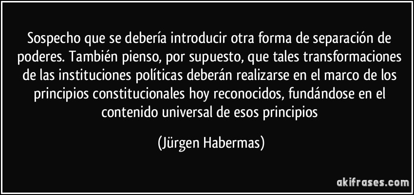 Sospecho que se debería introducir otra forma de separación de poderes. También pienso, por supuesto, que tales transformaciones de las instituciones políticas deberán realizarse en el marco de los principios constitucionales hoy reconocidos, fundándose en el contenido universal de esos principios (Jürgen Habermas)