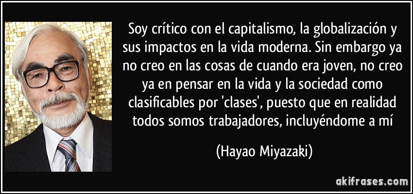 Soy crítico con el capitalismo, la globalización y sus impactos en la vida moderna. Sin embargo ya no creo en las cosas de cuando era joven, no creo ya en pensar en la vida y la sociedad como clasificables por 'clases', puesto que en realidad todos somos trabajadores, incluyéndome a mí (Hayao Miyazaki)
