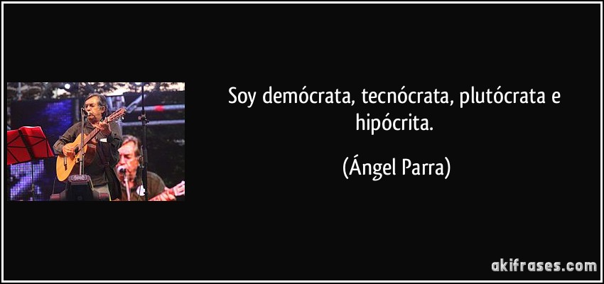 Soy demócrata, tecnócrata, plutócrata e hipócrita. (Ángel Parra)
