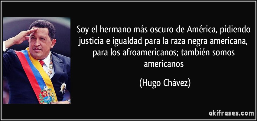 Soy el hermano más oscuro de América, pidiendo justicia e igualdad para la raza negra americana, para los afroamericanos; también somos americanos (Hugo Chávez)