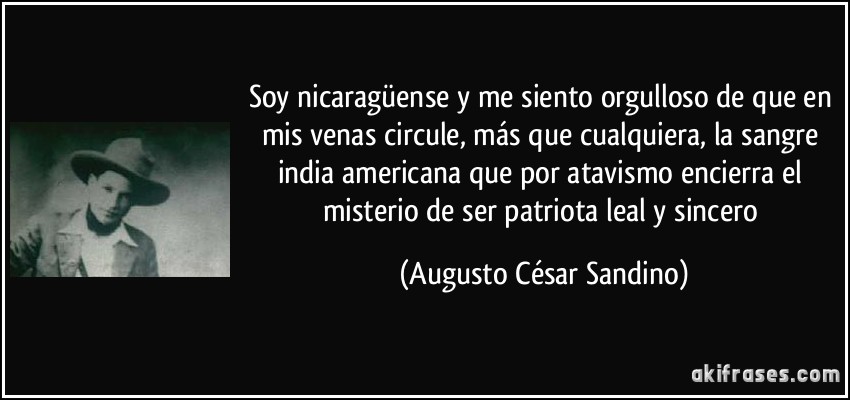 Soy nicaragüense y me siento orgulloso de que en mis venas circule, más que cualquiera, la sangre india americana que por atavismo encierra el misterio de ser patriota leal y sincero (Augusto César Sandino)