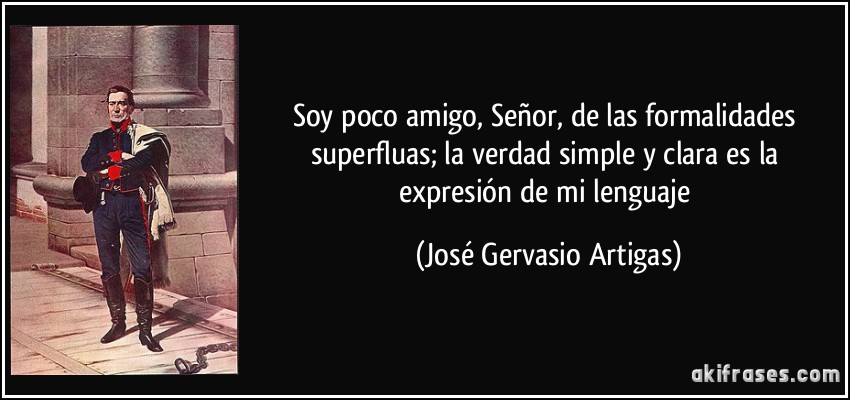 Soy poco amigo, Señor, de las formalidades superfluas; la verdad simple y clara es la expresión de mi lenguaje (José Gervasio Artigas)