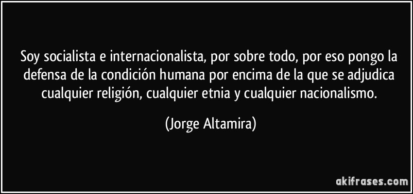 Soy socialista e internacionalista, por sobre todo, por eso pongo la defensa de la condición humana por encima de la que se adjudica cualquier religión, cualquier etnia y cualquier nacionalismo. (Jorge Altamira)