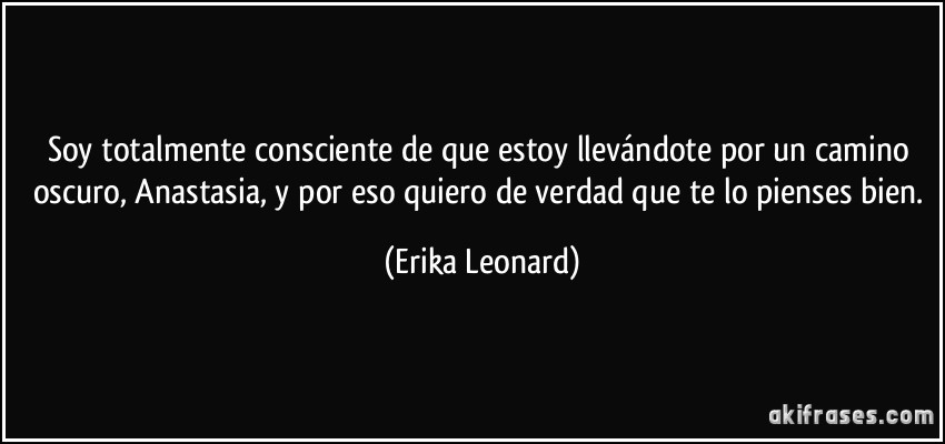 Soy totalmente consciente de que estoy llevándote por un camino oscuro, Anastasia, y por eso quiero de verdad que te lo pienses bien. (Erika Leonard)