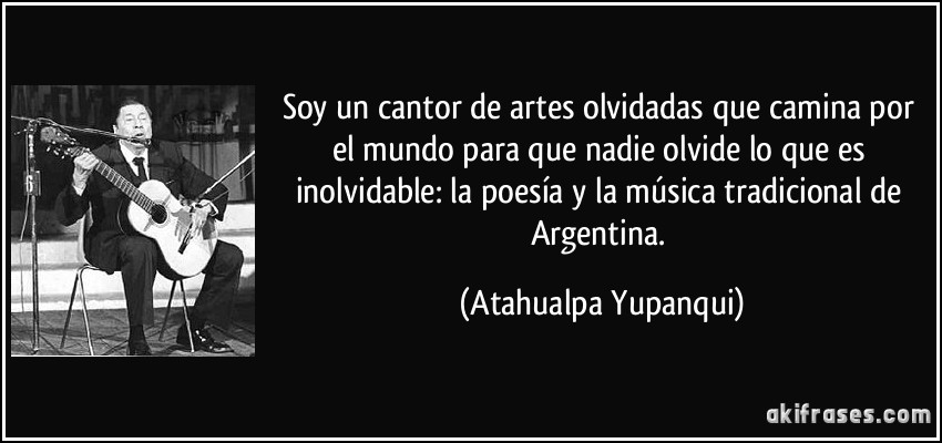 Soy un cantor de artes olvidadas que camina por el mundo para que nadie olvide lo que es inolvidable: la poesía y la música tradicional de Argentina. (Atahualpa Yupanqui)