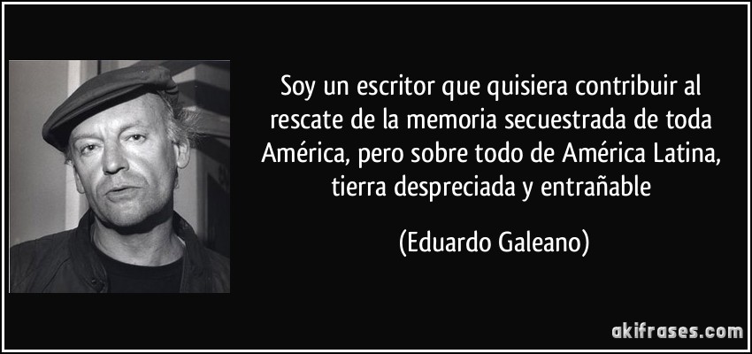 Soy un escritor que quisiera contribuir al rescate de la memoria secuestrada de toda América, pero sobre todo de América Latina, tierra despreciada y entrañable (Eduardo Galeano)