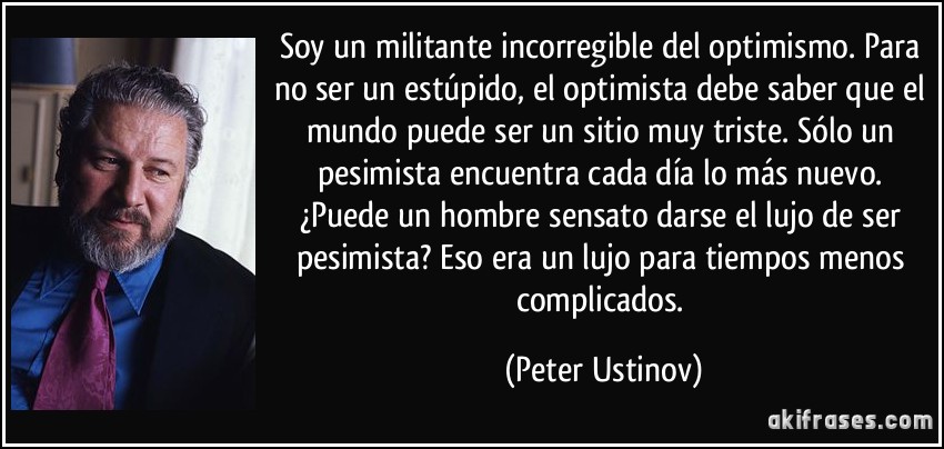 Soy un militante incorregible del optimismo. Para no ser un estúpido, el optimista debe saber que el mundo puede ser un sitio muy triste. Sólo un pesimista encuentra cada día lo más nuevo. ¿Puede un hombre sensato darse el lujo de ser pesimista? Eso era un lujo para tiempos menos complicados. (Peter Ustinov)