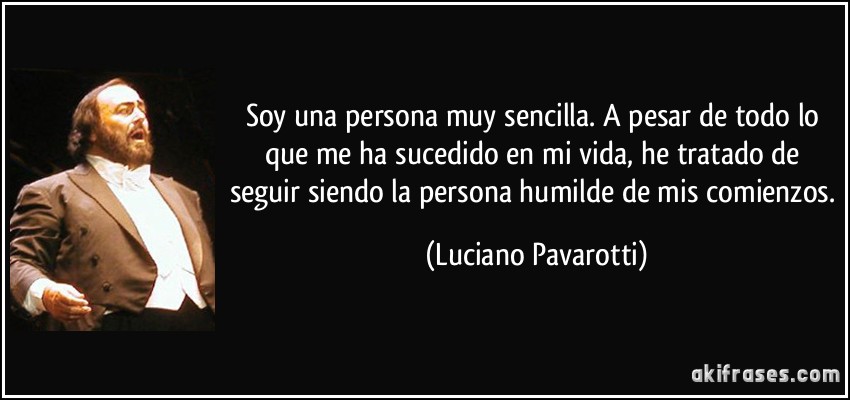 Soy una persona muy sencilla. A pesar de todo lo que me ha sucedido en mi vida, he tratado de seguir siendo la persona humilde de mis comienzos. (Luciano Pavarotti)