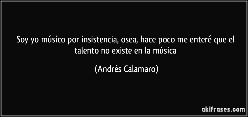Soy yo músico por insistencia, osea, hace poco me enteré que el talento no existe en la música (Andrés Calamaro)