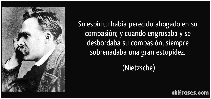 Su espíritu había perecido ahogado en su compasión; y cuando engrosaba y se desbordaba su compasión, siempre sobrenadaba una gran estupidez. (Nietzsche)