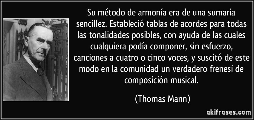Su método de armonía era de una sumaria sencillez. Estableció tablas de acordes para todas las tonalidades posibles, con ayuda de las cuales cualquiera podía componer, sin esfuerzo, canciones a cuatro o cinco voces, y suscitó de este modo en la comunidad un verdadero frenesí de composición musical. (Thomas Mann)