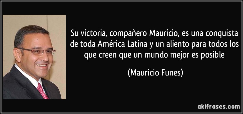 Su victoria, compañero Mauricio, es una conquista de toda América Latina y un aliento para todos los que creen que un mundo mejor es posible (Mauricio Funes)
