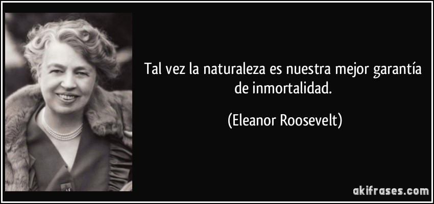 Tal vez la naturaleza es nuestra mejor garantía de inmortalidad. (Eleanor Roosevelt)