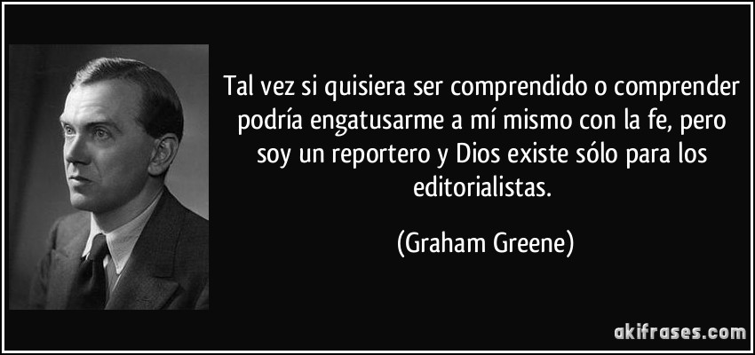 Tal vez si quisiera ser comprendido o comprender podría engatusarme a mí mismo con la fe, pero soy un reportero y Dios existe sólo para los editorialistas. (Graham Greene)