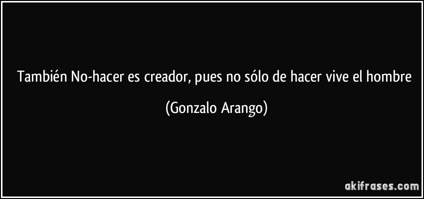 También No-hacer es creador, pues no sólo de hacer vive el hombre (Gonzalo Arango)