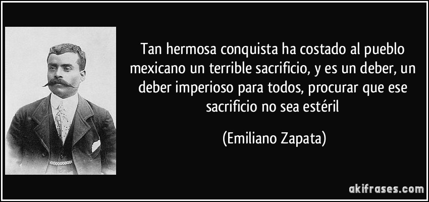 Tan hermosa conquista ha costado al pueblo mexicano un terrible sacrificio, y es un deber, un deber imperioso para todos, procurar que ese sacrificio no sea estéril (Emiliano Zapata)
