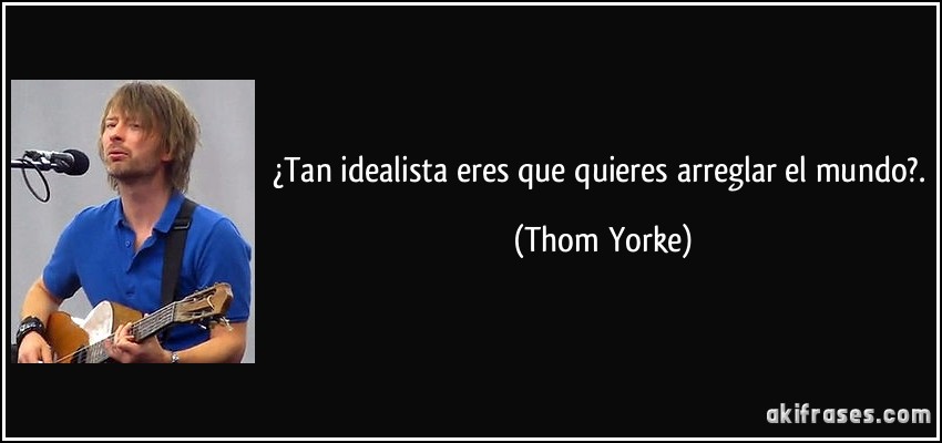 ¿Tan idealista eres que quieres arreglar el mundo?. (Thom Yorke)