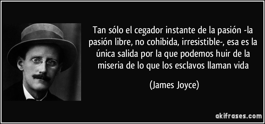Tan sólo el cegador instante de la pasión -la pasión libre, no cohibida, irresistible-, esa es la única salida por la que podemos huir de la miseria de lo que los esclavos llaman vida (James Joyce)