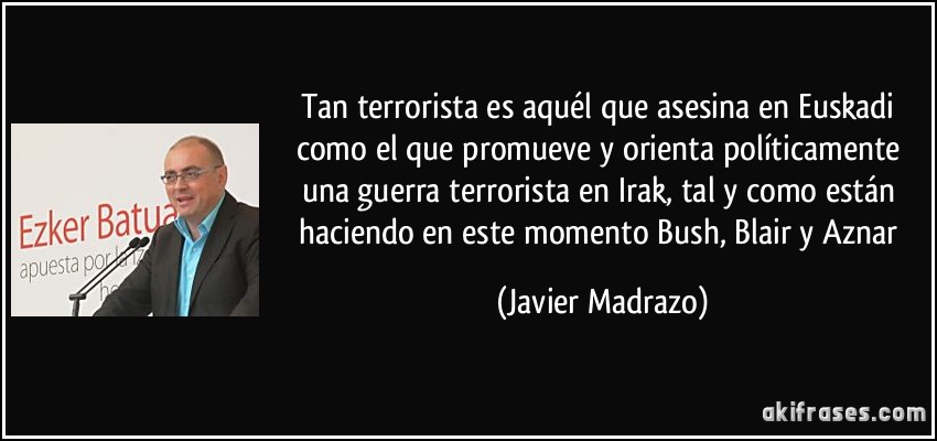 Tan terrorista es aquél que asesina en Euskadi como el que promueve y orienta políticamente una guerra terrorista en Irak, tal y como están haciendo en este momento Bush, Blair y Aznar (Javier Madrazo)