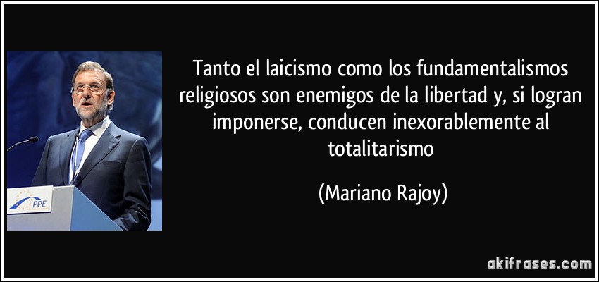 Tanto el laicismo como los fundamentalismos religiosos son enemigos de la libertad y, si logran imponerse, conducen inexorablemente al totalitarismo (Mariano Rajoy)