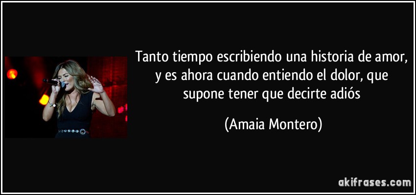 Tanto tiempo escribiendo una historia de amor, y es ahora cuando entiendo el dolor, que supone tener que decirte adiós (Amaia Montero)