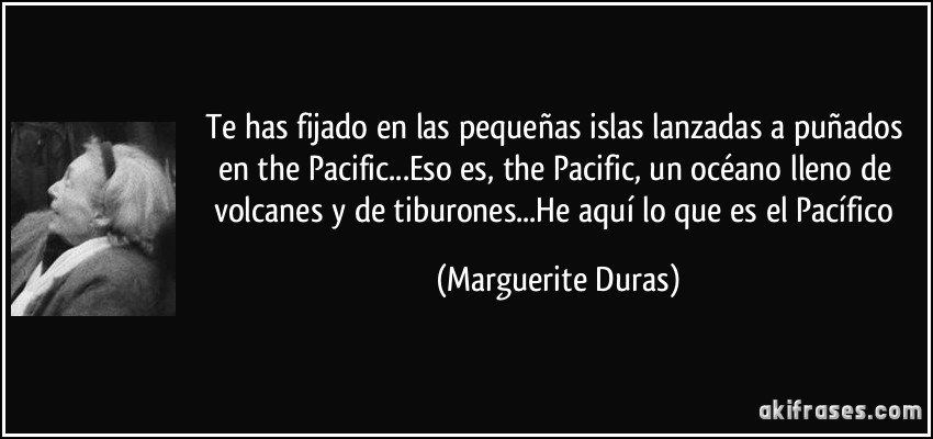 Te has fijado en las pequeñas islas lanzadas a puñados en the Pacific...Eso es, the Pacific, un océano lleno de volcanes y de tiburones...He aquí lo que es el Pacífico (Marguerite Duras)