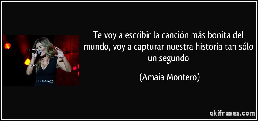 Te voy a escribir la canción más bonita del mundo, voy a capturar nuestra historia tan sólo un segundo (Amaia Montero)