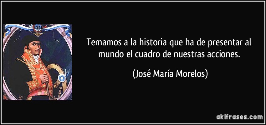 Temamos a la historia que ha de presentar al mundo el cuadro de nuestras acciones. (José María Morelos)