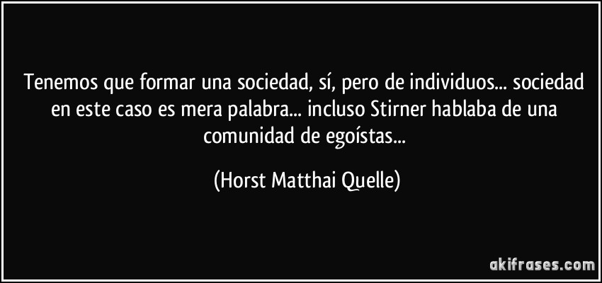 Tenemos que formar una sociedad, sí, pero de individuos... sociedad en este caso es mera palabra... incluso Stirner hablaba de una comunidad de egoístas... (Horst Matthai Quelle)