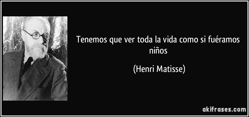 Tenemos que ver toda la vida como si fuéramos niños (Henri Matisse)