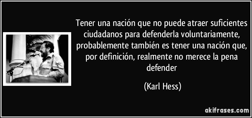 Tener una nación que no puede atraer suficientes ciudadanos para defenderla voluntariamente, probablemente también es tener una nación que, por definición, realmente no merece la pena defender (Karl Hess)