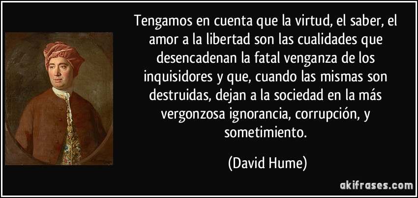 Tengamos en cuenta que la virtud, el saber, el amor a la libertad son las cualidades que desencadenan la fatal venganza de los inquisidores y que, cuando las mismas son destruidas, dejan a la sociedad en la más vergonzosa ignorancia, corrupción, y sometimiento. (David Hume)