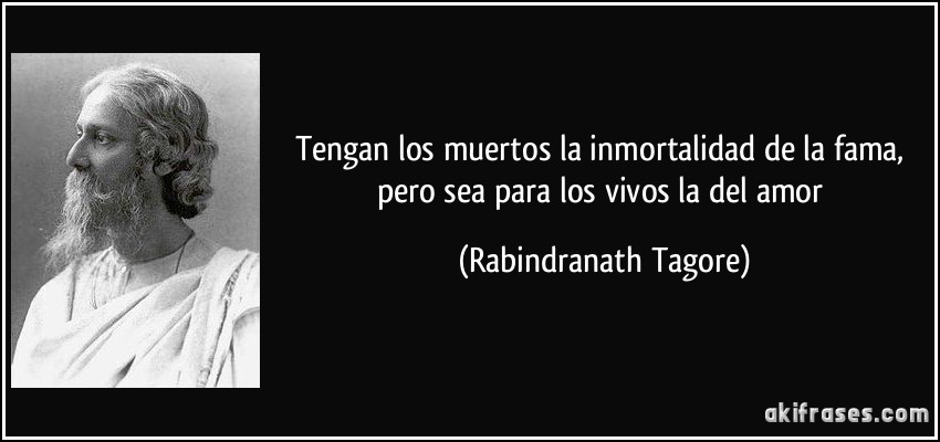 Tengan los muertos la inmortalidad de la fama, pero sea para los vivos la del amor (Rabindranath Tagore)