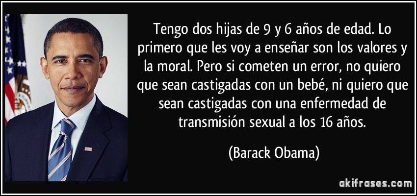 Tengo dos hijas de 9 y 6 años de edad. Lo primero que les voy a enseñar son los valores y la moral. Pero si cometen un error, no quiero que sean castigadas con un bebé, ni quiero que sean castigadas con una enfermedad de transmisión sexual a los 16 años. (Barack Obama)