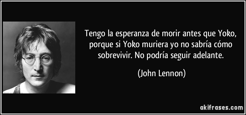 Tengo la esperanza de morir antes que Yoko, porque si Yoko muriera yo no sabría cómo sobrevivir. No podría seguir adelante. (John Lennon)