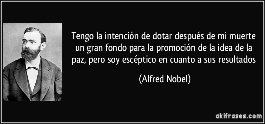 Tengo la intención de dotar después de mi muerte un gran fondo para la promoción de la idea de la paz, pero soy escéptico en cuanto a sus resultados (Alfred Nobel)