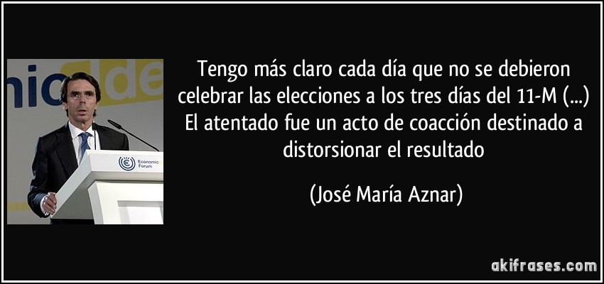 Tengo más claro cada día que no se debieron celebrar las elecciones a los tres días del 11-M (...) El atentado fue un acto de coacción destinado a distorsionar el resultado (José María Aznar)